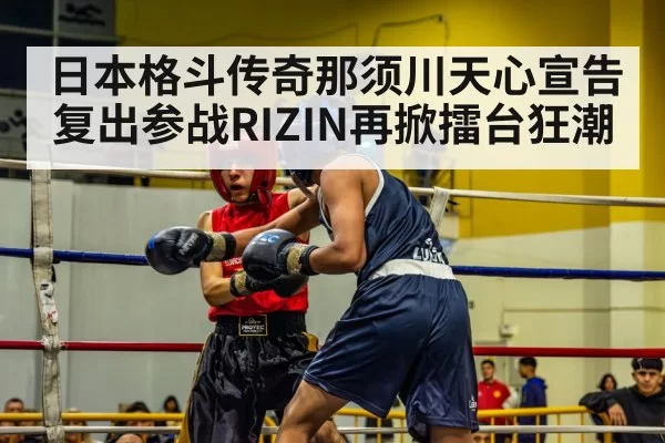 日本格斗传奇那须川天心宣告复出参战RIZIN再掀擂台狂潮
