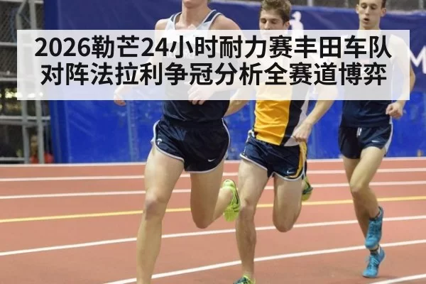 2026勒芒24小时耐力赛丰田车队对阵法拉利争冠分析全赛道博弈